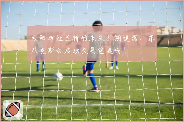 太阳与杜兰特的未来扑朔迷离，菲尼克斯会启动交易重建吗？