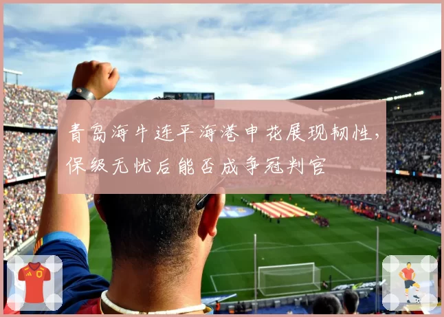 青岛海牛连平海港申花展现韧性，保级无忧后能否成争冠判官