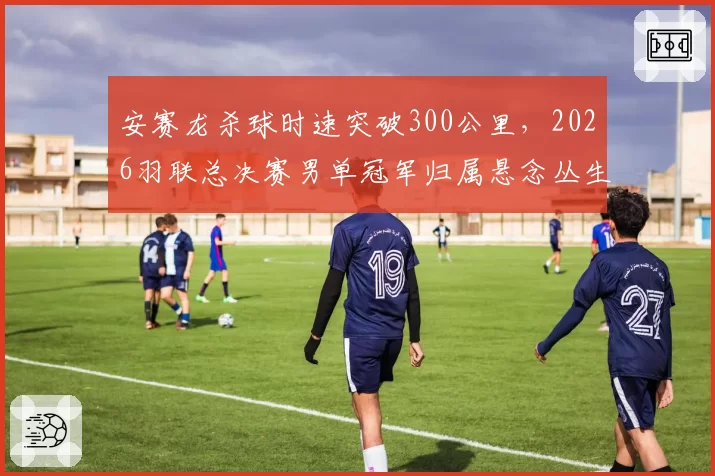 安赛龙杀球时速突破300公里，2026羽联总决赛男单冠军归属悬念丛生？
