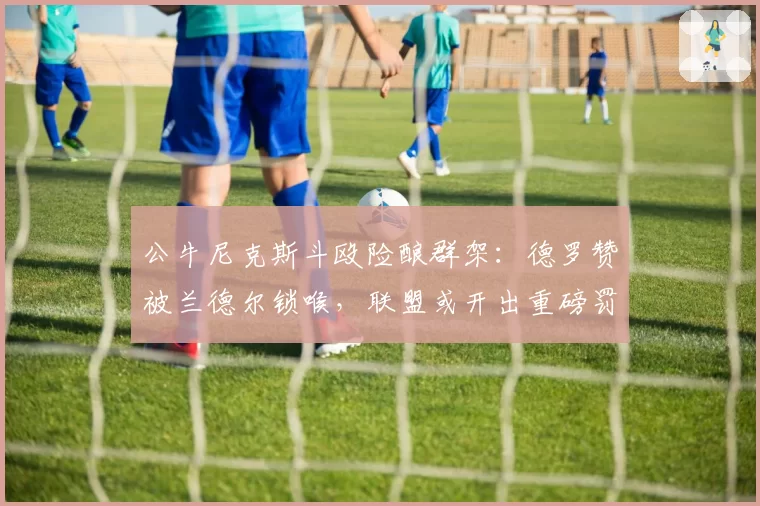 公牛尼克斯斗殴险酿群架:德罗赞被兰德尔锁喉,联盟或开出重磅罚单