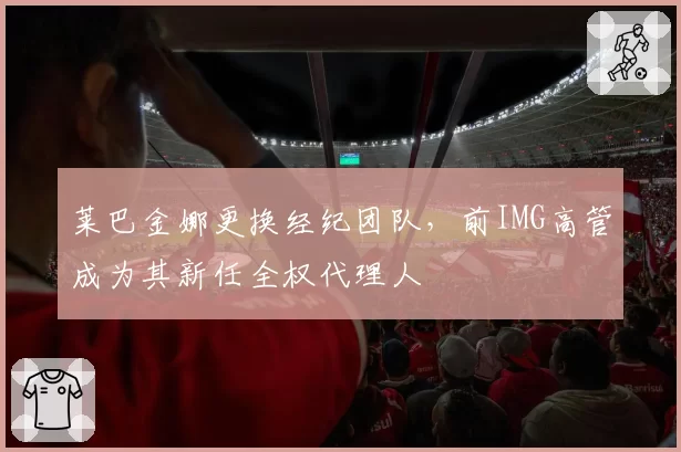 莱巴金娜更换经纪团队，前IMG高管成为其新任全权代理人
