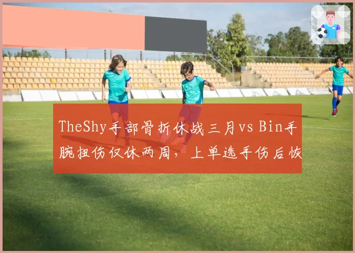 TheShy手部骨折休战三月vs Bin手腕扭伤仅休两周,上单选手伤后恢复速度悬殊