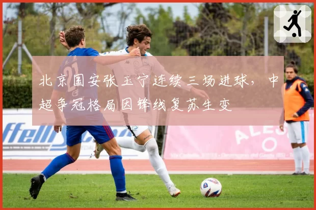 北京国安张玉宁连续三场进球，中超争冠格局因锋线复苏生变