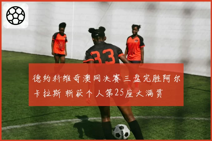 德约科维奇澳网决赛三盘完胜阿尔卡拉斯 斩获个人第25座大满贯