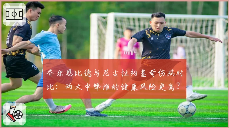 乔尔恩比德与尼古拉约基奇伤病对比：两大中锋谁的健康风险更高？