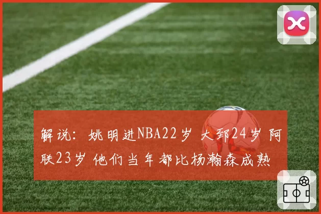 解说：姚明进NBA22岁 大郅24岁 阿联23岁 他们当年都比杨瀚森成熟