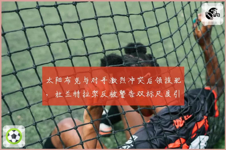太阳布克与对手激烈冲突后领技犯，杜兰特拉架反被警告双标尺度引更衣室不满