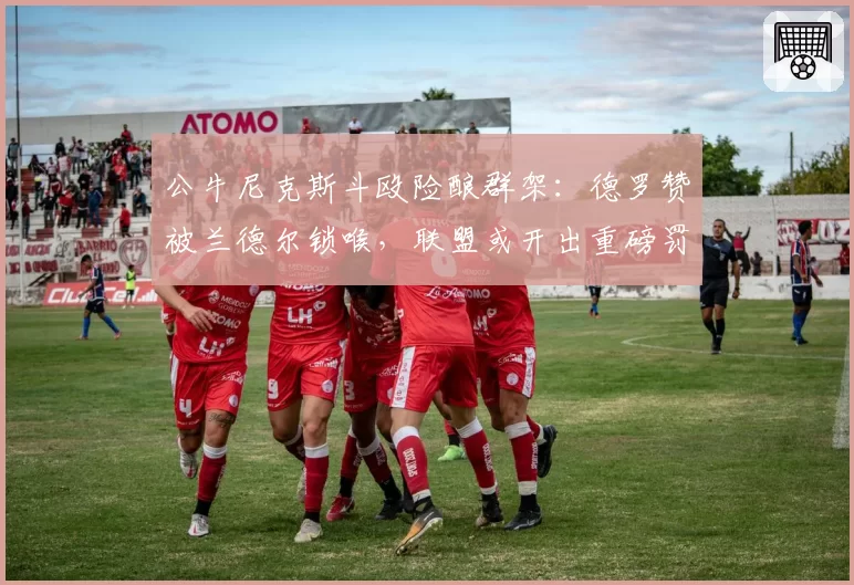 公牛尼克斯斗殴险酿群架:德罗赞被兰德尔锁喉,联盟或开出重磅罚单