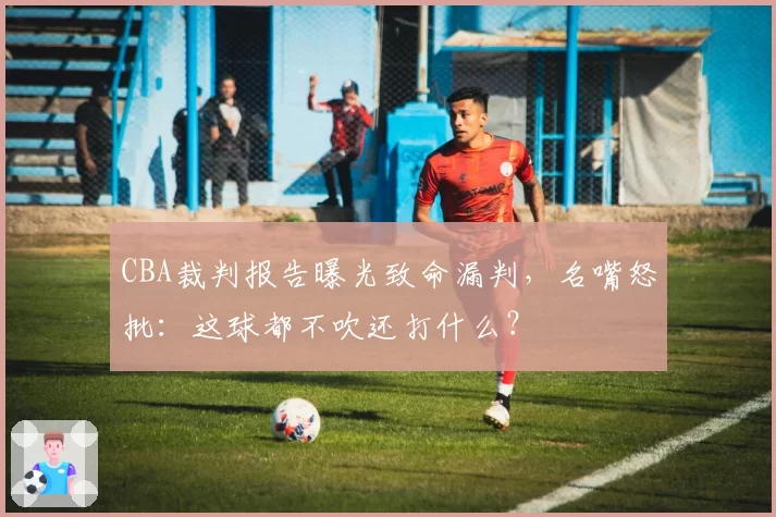 CBA裁判报告曝光致命漏判，名嘴怒批：这球都不吹还打什么？