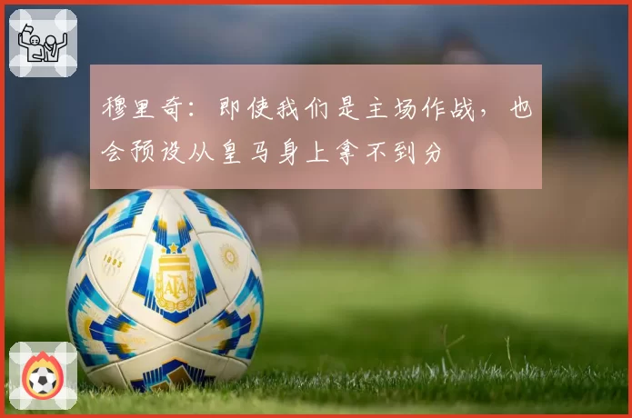 穆里奇：即使我们是主场作战，也会预设从皇马身上拿不到分