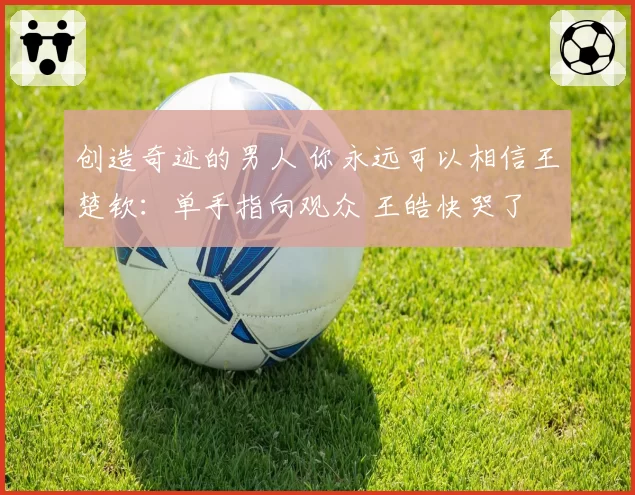 创造奇迹的男人 你永远可以相信王楚钦：单手指向观众 王皓快哭了