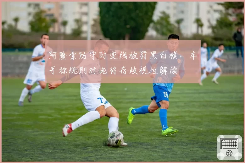 阿隆索防守时变线被罚黑白旗，车手称规则对老将存歧视性解读