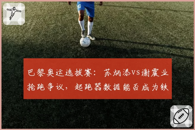 巴黎奥运选拔赛：苏炳添vs谢震业抢跑争议，起跑器数据能否成为铁证