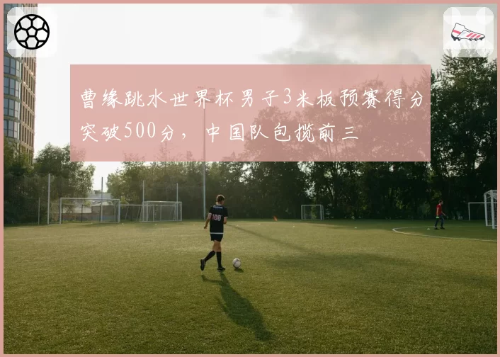 曹缘跳水世界杯男子3米板预赛得分突破500分，中国队包揽前三