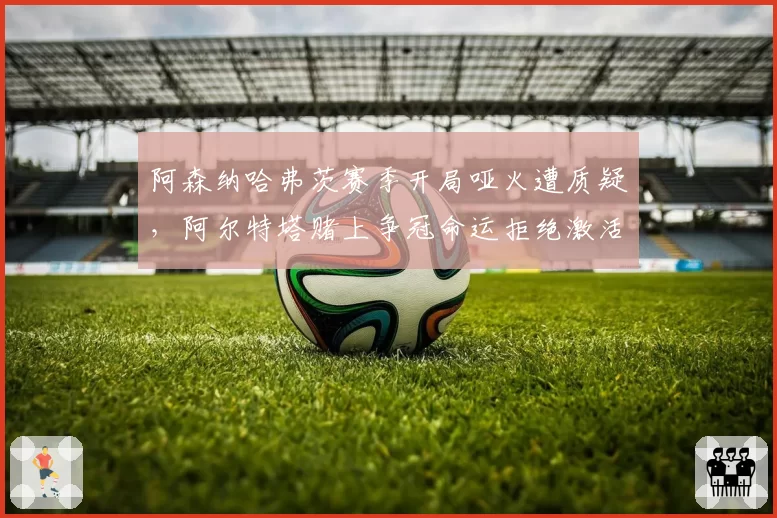 阿森纳哈弗茨赛季开局哑火遭质疑,阿尔特塔赌上争冠命运拒绝激活热苏斯轮换