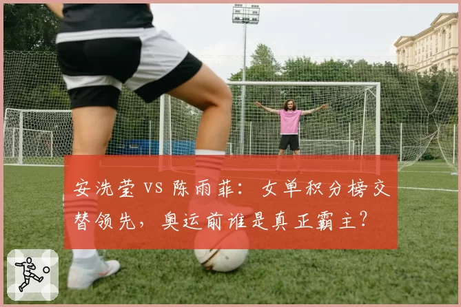 安洗莹 vs 陈雨菲:女单积分榜交替领先,奥运前谁是真正霸主?