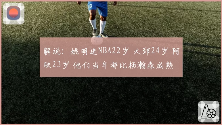 解说：姚明进NBA22岁 大郅24岁 阿联23岁 他们当年都比杨瀚森成熟