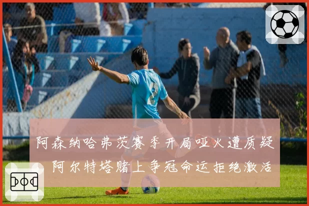 阿森纳哈弗茨赛季开局哑火遭质疑,阿尔特塔赌上争冠命运拒绝激活热苏斯轮换
