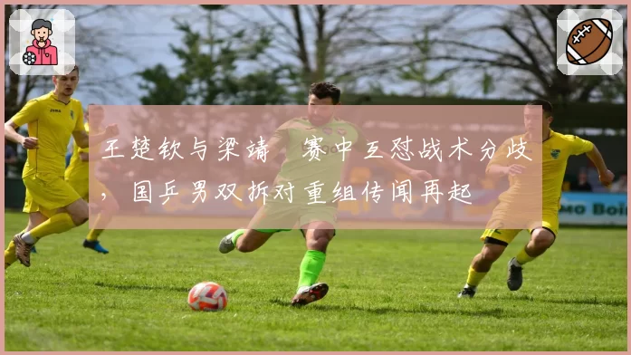 王楚钦与梁靖崑赛中互怼战术分歧,国乒男双拆对重组传闻再起