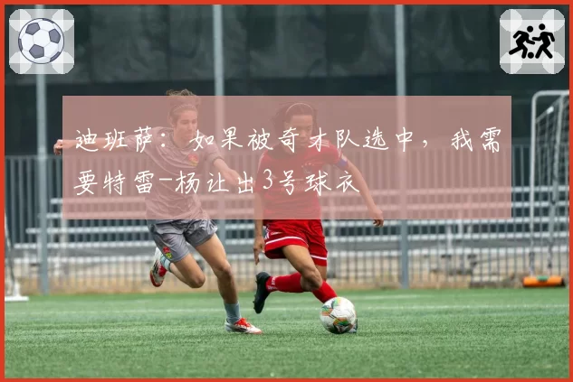迪班萨：如果被奇才队选中，我需要特雷-杨让出3号球衣