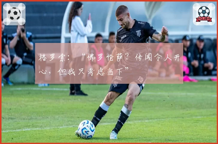 格罗索：“佛罗伦萨？传闻令人开心，但我只考虑当下”