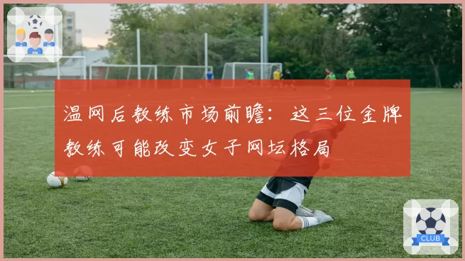温网后教练市场前瞻：这三位金牌教练可能改变女子网坛格局