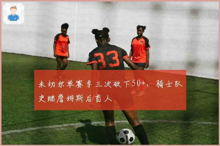 米切尔单赛季三次砍下50+，骑士队史继詹姆斯后首人