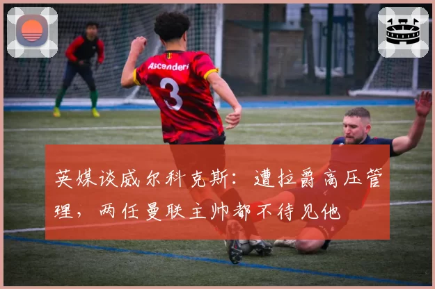 英媒谈威尔科克斯：遭拉爵高压管理，两任曼联主帅都不待见他