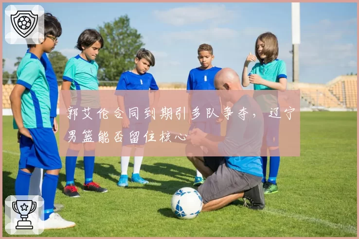 郭艾伦合同到期引多队争夺，辽宁男篮能否留住核心