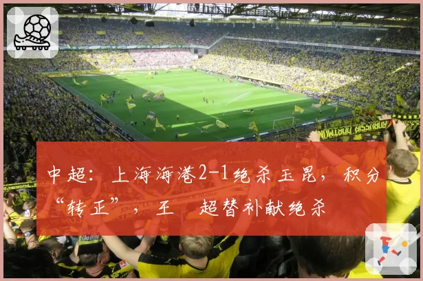 中超：上海海港2-1绝杀玉昆，积分“转正”，王燊超替补献绝杀