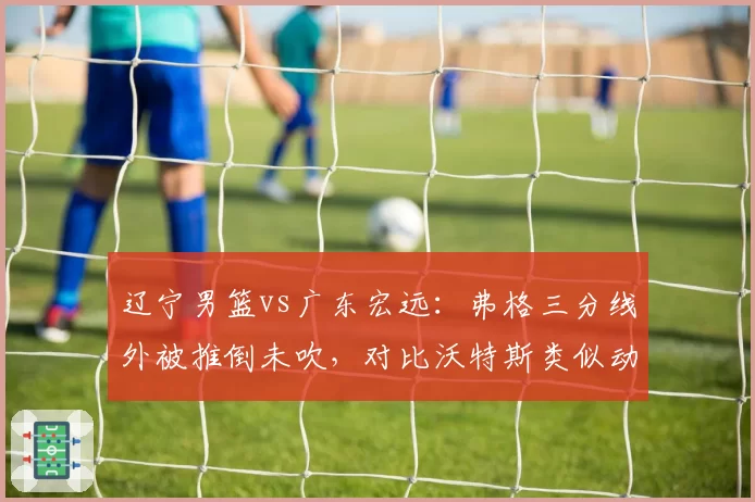 辽宁男篮vs广东宏远：弗格三分线外被推倒未吹，对比沃特斯类似动作被吹违体引众怒