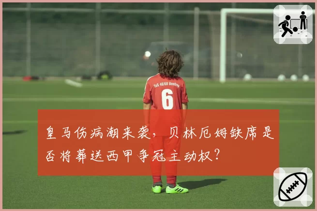 皇马伤病潮来袭，贝林厄姆缺席是否将葬送西甲争冠主动权？