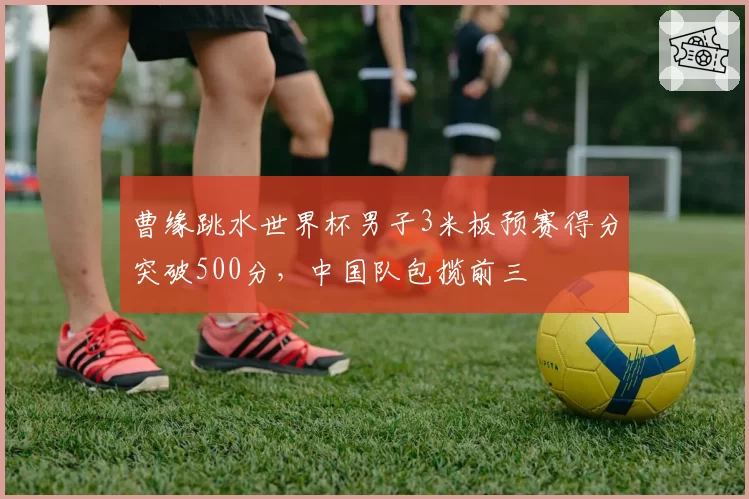 曹缘跳水世界杯男子3米板预赛得分突破500分，中国队包揽前三