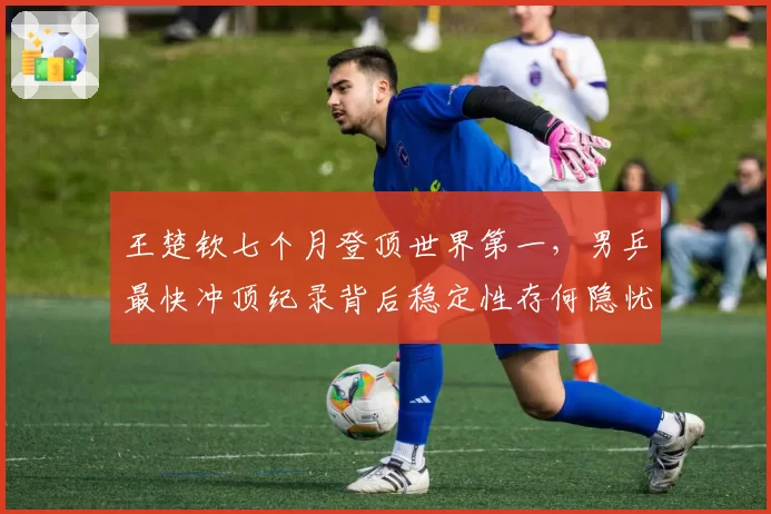 王楚钦七个月登顶世界第一,男乒最快冲顶纪录背后稳定性存何隐忧?