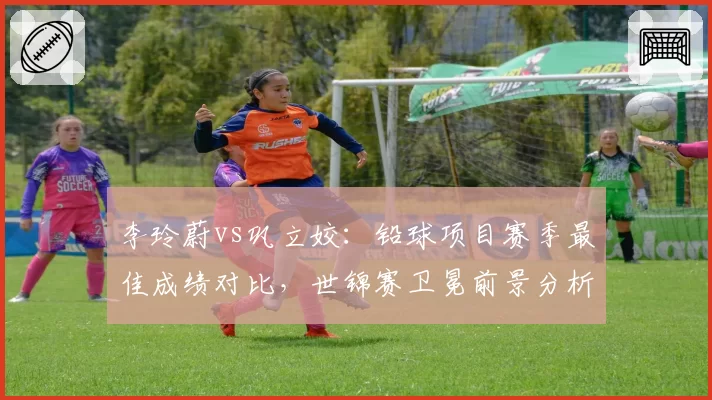李玲蔚vs巩立姣：铅球项目赛季最佳成绩对比，世锦赛卫冕前景分析