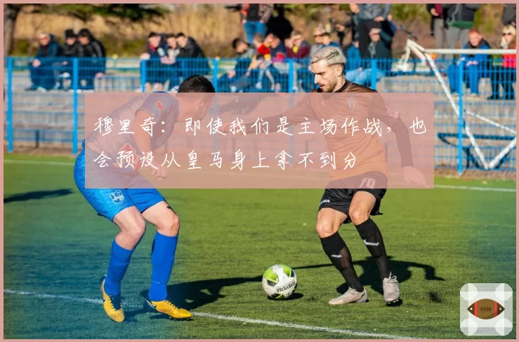 穆里奇：即使我们是主场作战，也会预设从皇马身上拿不到分