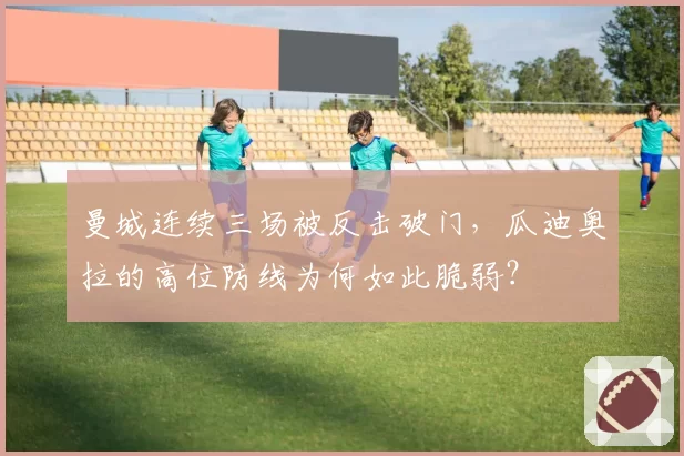 曼城连续三场被反击破门，瓜迪奥拉的高位防线为何如此脆弱？