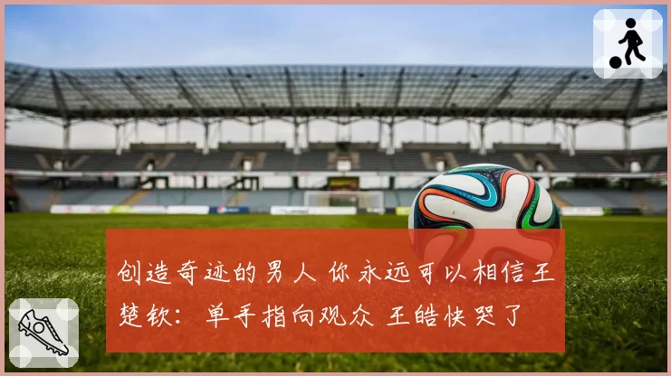 创造奇迹的男人 你永远可以相信王楚钦：单手指向观众 王皓快哭了