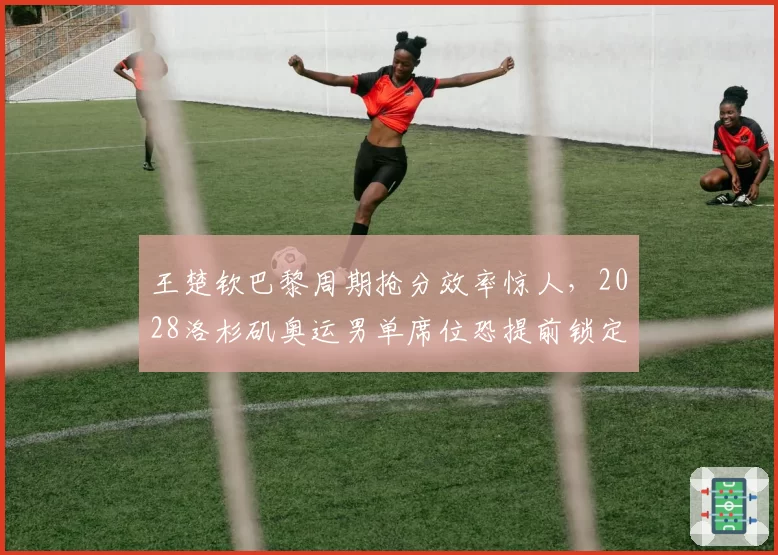 王楚钦巴黎周期抢分效率惊人，2028洛杉矶奥运男单席位恐提前锁定