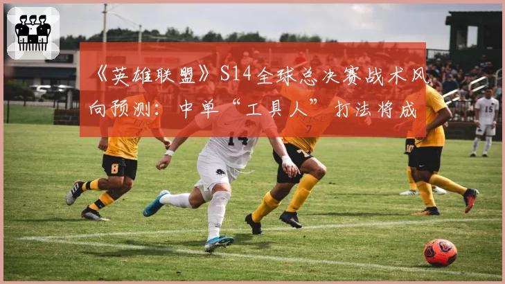 《英雄联盟》S14全球总决赛战术风向预测：中单“工具人”打法将成版本答案？