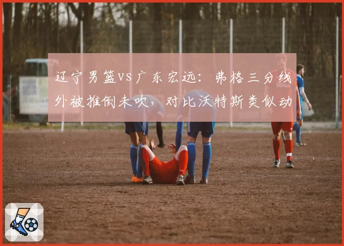 辽宁男篮vs广东宏远：弗格三分线外被推倒未吹，对比沃特斯类似动作被吹违体引众怒