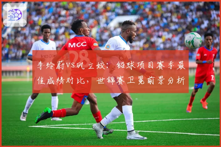 李玲蔚vs巩立姣：铅球项目赛季最佳成绩对比，世锦赛卫冕前景分析