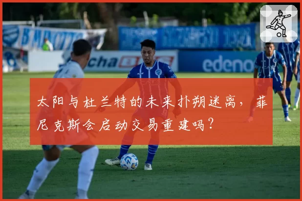 太阳与杜兰特的未来扑朔迷离，菲尼克斯会启动交易重建吗？