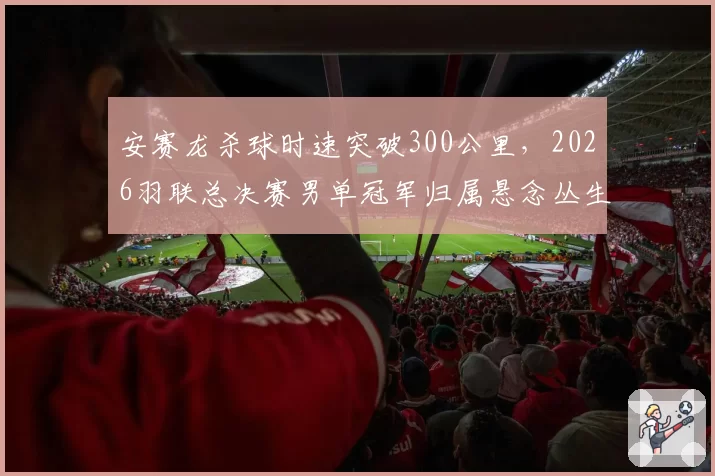 安赛龙杀球时速突破300公里，2026羽联总决赛男单冠军归属悬念丛生？