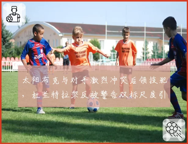 太阳布克与对手激烈冲突后领技犯，杜兰特拉架反被警告双标尺度引更衣室不满