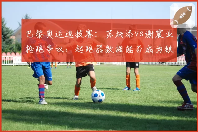 巴黎奥运选拔赛：苏炳添vs谢震业抢跑争议，起跑器数据能否成为铁证