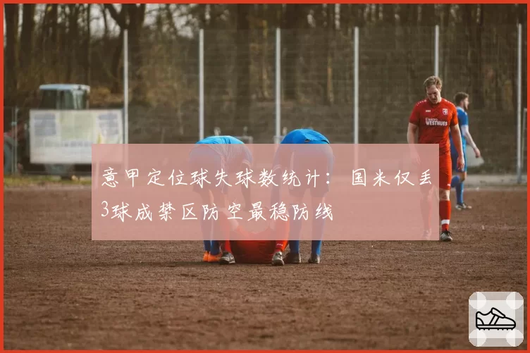 意甲定位球失球数统计:国米仅丢3球成禁区防空最稳防线