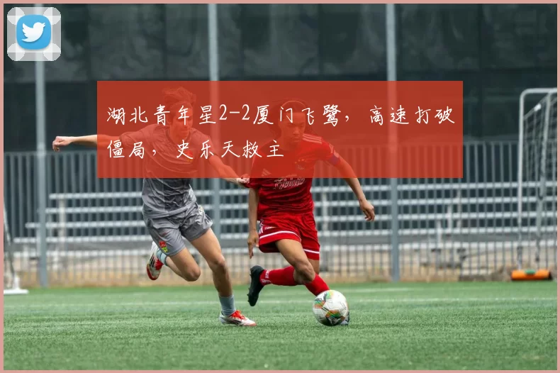 湖北青年星2-2厦门飞鹭，高速打破僵局，史乐天救主