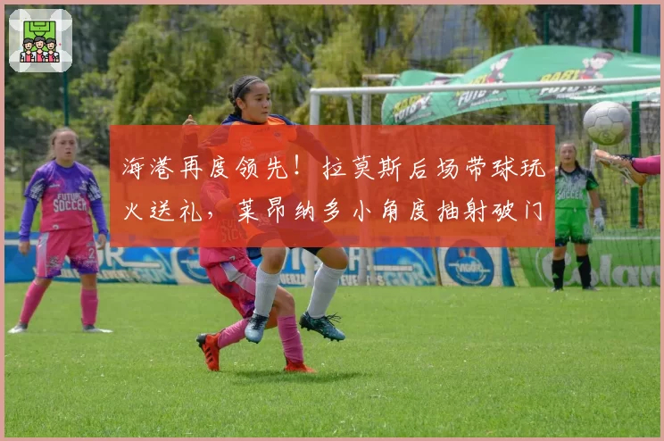 海港再度领先！拉莫斯后场带球玩火送礼，莱昂纳多小角度抽射破门