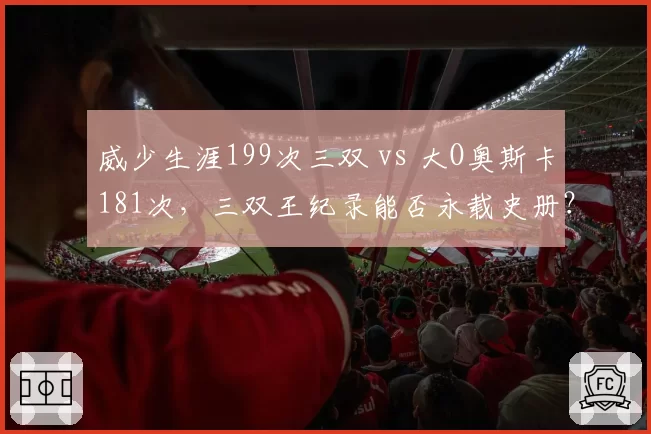 威少生涯199次三双 vs 大O奥斯卡181次，三双王纪录能否永载史册？